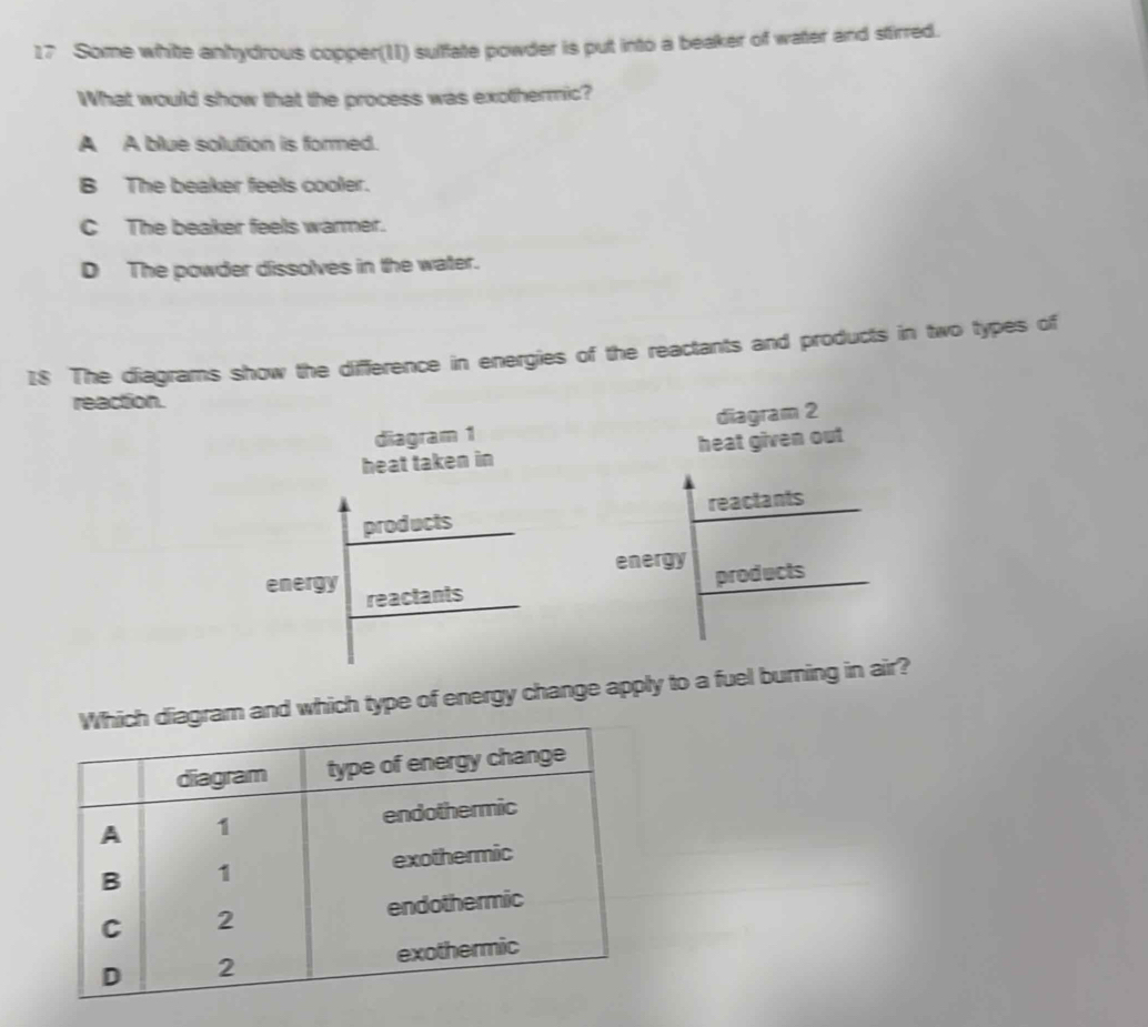 Some white anhydrous copper(11) suffate powder is put into a beaker of water and stirred.
What would show that the process was exothermic?
A A blue solution is formed.
B The beaker feels cooler.
C The beaker feels warmer.
D The powder dissolves in the water.
I8 The diagrams show the difference in energies of the reactants and products in two types of
reaction.
diagram 1 diagram 2
heat taken in heat given out
products reactants
energy products
energy reactants
nd which type of energy change apply to a fuel burning in air?