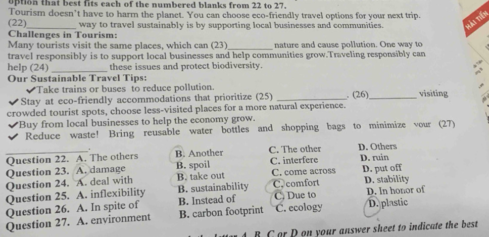 option that best fits each of the numbered blanks from 22 to 27.
Tourism doesn’t have to harm the planet. You can choose eco-friendly travel options for your next trip.
(22)_ way to travel sustainably is by supporting local businesses and communities.
Hải tiến
Challenges in Tourism:
Many tourists visit the same places, which can (23)_ nature and cause pollution. One way to
travel responsibly is to support local businesses and help communities grow.Traveling responsibly can
help (24) _these issues and protect biodiversity.
Ti 
Our Sustainable Travel Tips:
Take trains or buses to reduce pollution.
Stay at eco-friendly accommodations that prioritize (25) _. (26)_ visiting
crowded tourist spots, choose less-visited places for a more natural experience.
*Buy from local businesses to help the economy grow.
Reduce waste! Bring reusable water bottles and shopping bags to minimize vour (27)
.
_Question 22. A. The others B. Another C. The other D. Others
Question 23. A. damage B. spoil C. interfere D. ruin
Question 24. A. deal with B. take out C. come across D. put off
Question 25. A. inflexibility B. sustainability C. comfort D. stability
Question 26. A. In spite of B. Instead of C. Due to D. In honor of
Question 27. A. environment B. carbon footprint C. ecology D. plastic
4 B C or D on your answer sheet to indicate the best