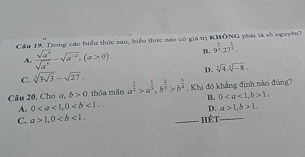 Trong các biểu thức sau, biểu thức nào có giá trị KHÔNG phải là số nguyên?
A.  sqrt(a^3)/sqrt(a^5) -sqrt(a^(-2)), (a>0).
B. 9^(frac 2)5.27^(frac 2)5.
D. sqrt[5](4).sqrt[5](-8).
C. sqrt[3](3sqrt 3)-sqrt(27). 
Câu 20. Cho ,b>0 thỏa mãn a^(frac 1)2>a^(frac 1)3, b^(frac 2)3>b^(frac 3)4. Khi đó khẳng định nào đúng?
B. 0, b>1.
A. 0, 0. a>1, b>1. 
D.
C. a>1, 0. _Hét_