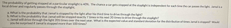 The probability of getting stopped at a particular stoplight is 40%. The chance a car gets stopped at the stoplight is independent for each time the car passes the light. Jamal is a 
local driver and regularly passes through the stoplight. 
a. What is the probability that Jamal is stopped by the light after his third time to drive through the light? 
b. What is the probability that Jamal will be stopped exactly 7 times in his next 20 times to drive through the stoplight? 
c. Jamal will drive through the light 205 times over the next year. What is the expected value and standard deviation for the distribution of times Jamal is stopped? Would 
you be surprised if Jamal is stopped more than 100 times?