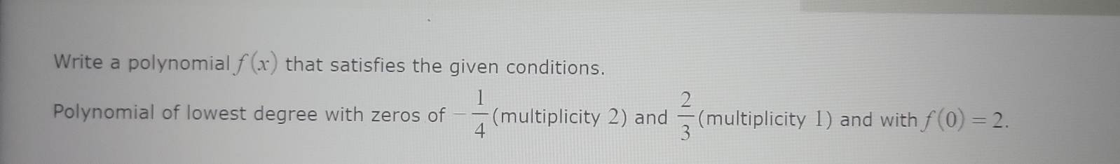 Write a polynomial f(x) that satisfies the given conditions. 
Polynomial of lowest degree with zeros of - 1/4  (multiplicity 2) and  2/3  (multiplicity 1) and with f(0)=2.