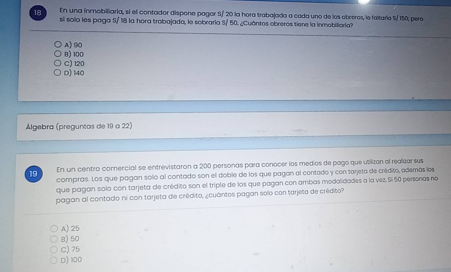 En una ínmobiliaria, si el contador dispone pagar S/ 20 la hora trabajada a cada uno de los obreros, le faltaría S/ 150; pero
si solo les paga S/ 18 la hora trabajada, le sobraría S/ 50. ¿Cuántos obreros tiene la inmobiliaria?
A) 90
B) 100
C) 120
D) 140
Álgebra (preguntas de 19 a 22)
19 En un centro comercial se entrevistaron a 200 personas para conocer los medios de pago que utilizan al realizar sus
compras. Los que pagan solo al contado son el doble de los que pagan al contado y con tarjeta de crédito, además los
que pagan solo con tarjeta de crédito son el triple de los que pagan con ambas modalidades a la vez. Si 50 personas no
pagan al contado ni con tarjeta de crédito, ¿cuántos pagan solo con tarjeta de crédito?
A) 25
B) 50
C) 75
D) 100