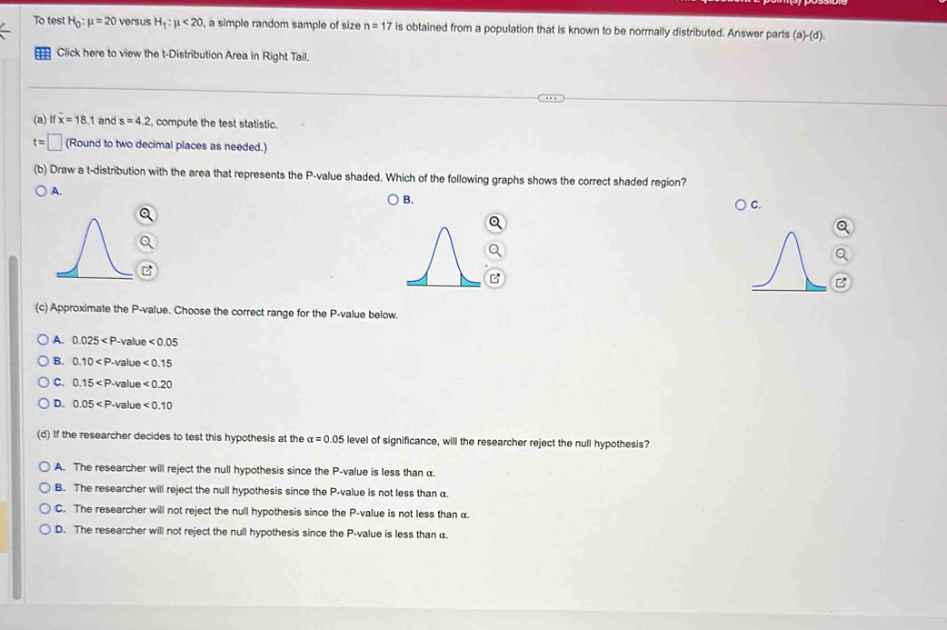 To test H_0:mu =20 versus H_1:mu <20</tex> , a simple random sample of size n=17 is obtained from a population that is known to be normally distributed. Answer parts (a)-(d). 
m Click here to view the t-Distribution Area in Right Tail.
(a) if overline x=18 .1 and s=4.2 , compute the test statistic.
t=□ (Round to two decimal places as needed.)
(b) Draw a t-distribution with the area that represents the P -value shaded. Which of the following graphs shows the correct shaded region?
A.
B.
C.
(c) Approximate the P -value. Choose the correct range for the P -value below.
A. 0.025 value <0.05
B. 0.10 -value <0.15
C. 0.15 . -value <0.20
D. 0.05 . '-value <0.10
(d) If the researcher decides to test this hypothesis at the alpha =0.05 level of significance, will the researcher reject the null hypothesis?
A. The researcher will reject the null hypothesis since the P -value is less than α.
B. The researcher will reject the null hypothesis since the P -value is not less than α.
C. The researcher will not reject the null hypothesis since the P -value is not less than α.
D. The researcher will not reject the null hypothesis since the P -value is less than α.