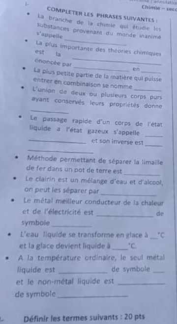 Chimie - sec 
COMPLETER LES PHRASES SUIVANTES : 
La branche de la chimie qui étudie les 
_ 
Substances provenant du monde inanimé 
s'appelle 
_ 
La plus importante des théories chimiques 
est la 
_ 
énoncée par 
en 
La plus petite partie de la matière qui puisse 
entrer en combinaison se nomme 
L'union de deux ou plusieurs corps purs 
_ 
ayant conservés leurs propriétés donne 
Le passage rapide d'un corps de l'état 
liquide a l'état gazeux s'appelle 
_ 
_ 
_ 
et san inverse est 
_ 
Méthode permettant de séparer la limaile 
_ 
de fer dans un pot de terre est 
Le clairin est un mélange d'eau et d'alcool, 
on peut les séparer par 
_ 
Le métal meilleur conducteur de la chaleur 
_ 
et de l'électricité est de 
symbole_ 
L'eau liquide se transforme en glace à _°C
et la glace devient liquide à_°C. 
A la température ordinaire, le seul métal 
liquide est _de symbole_ 
et le non-métal liquide est_ 
de symbole_ 
Définir les termes suivants : 20 pts