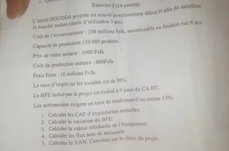 L'entité HOUDDA projette un nouvel investissement début N afin de satisfaire 
le marché malien (durée d’utilisation 5 ans). 
Coût de l'investissement : 200 millions Fcfa, amortissable en linéaire sur 8 ans. 
Capacité de production 150 000 produits. 
Prix de vente unitaire : 1000 Fcfa. 
Coût de production unitaire : 600Fcfa. 
Frais fixes : 10 millions Fcfa. 
Le taux d'impôt sur les sociétés est de 30%. 
Le BFE induit par le projet est évalué à 9 jours du CA HT. 
Les actionnaires exigent un taux de rendement d'au moins 15%. 
1. Calculer les CAF d'exploitation annuelles. 
2. Calculer la variation du BFE. 
3. Calculer la valeur résiduelle de l'équipement. 
4. Calculer les flux nets de trésorerie. 
5. Calculer la VAN. Conclure sur le choix du projet.