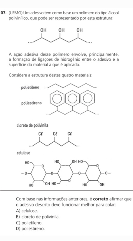 (UFMG) Um adesivo tem como base um polímero do tipo álcool
polivinílico, que pode ser representado por esta estrutura:
A ação adesiva desse polímero envolve, principalmente,
a formação de ligações de hidrogênio entre o adesivo e a
superfície do material a que é aplicado.
Considere a estrutura destes quatro materiais:
cloreto de polivinila
Cl Cl Cl
..
celulose
Com base nas informações anteriores, é correto afirmar que
o adesivo descrito deve funcionar melhor para colar:
A) celulose.
B) cloreto de polivinila.
C) polietileno.
D) poliestireno.