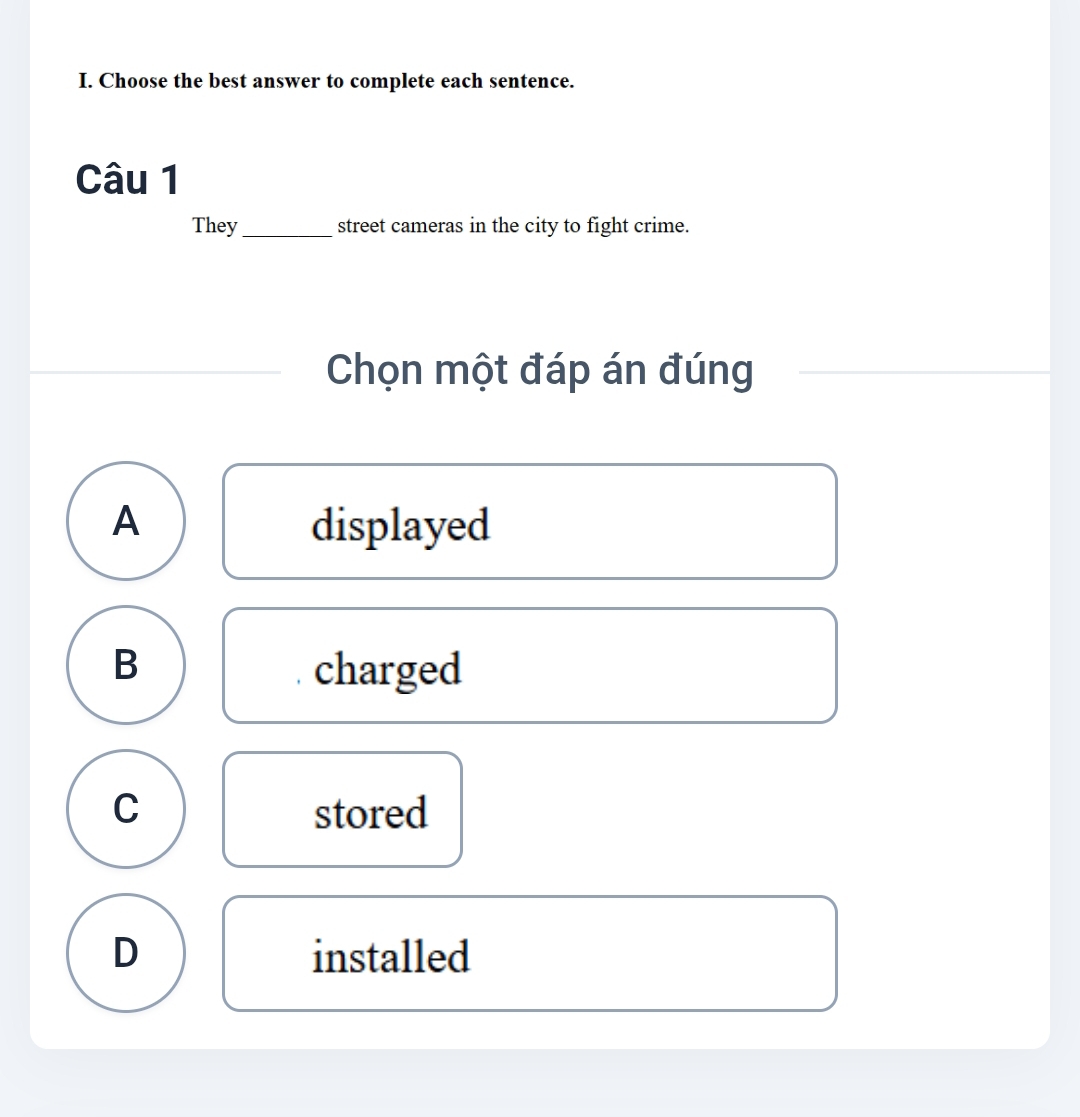 Choose the best answer to complete each sentence.
Câu 1
They_ street cameras in the city to fight crime.
Chọn một đáp án đúng
A displayed
B charged
C stored
D installed