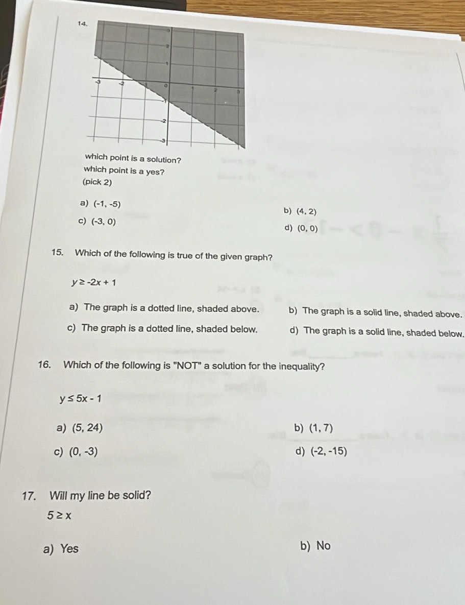 which point is a solution?
which point is a yes?
(pick 2)
a) (-1,-5)
b) (4,2)
c) (-3,0) d) (0,0)
15. Which of the following is true of the given graph?
y≥ -2x+1
a) The graph is a dotted line, shaded above. b) The graph is a solid line, shaded above.
c) The graph is a dotted line, shaded below. d) The graph is a solid line, shaded below.
16. Which of the following is "NOT" a solution for the inequality?
y≤ 5x-1
a) (5,24) b) (1,7)
c) (0,-3) d) (-2,-15)
17. Will my line be solid?
5≥ x
a) Yes b) No