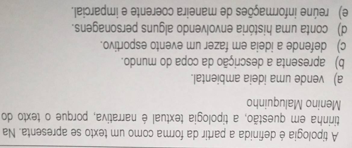 A tipologia é definida a partir da forma como um texto se apresenta. Na
tirinha em questão, a tipologia textual é narrativa, porque o texto do
Menino Maluquinho
a) vende uma ideia ambiental.
b) apresenta a descrição da copa do mundo.
c) defende a ideia em fazer um evento esportivo.
d) conta uma história envolvendo alguns personagens.
e) reúne informações de maneira coerente e imparcial.