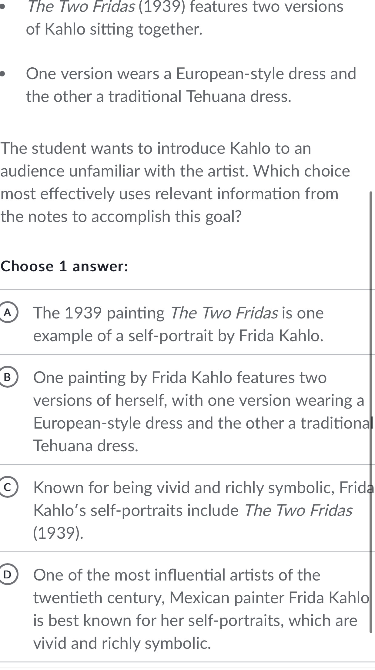 The Two Fridas (1939) features two versions
of Kahlo sitting together.
One version wears a European-style dress and
the other a traditional Tehuana dress.
The student wants to introduce Kahlo to an
audience unfamiliar with the artist. Which choice
most effectively uses relevant information from
the notes to accomplish this goal?
Choose 1 answer:
A The 1939 painting The Two Fridas is one
example of a self-portrait by Frida Kahlo.
B One painting by Frida Kahlo features two
versions of herself, with one version wearing a
European-style dress and the other a traditiona
Tehuana dress.
c) Known for being vivid and richly symbolic, Frida
Kahlo’s self-portraits include The Two Fridas
(1939).
D) One of the most influential artists of the
twentieth century, Mexican painter Frida Kahlo
is best known for her self-portraits, which are
vivid and richly symbolic.