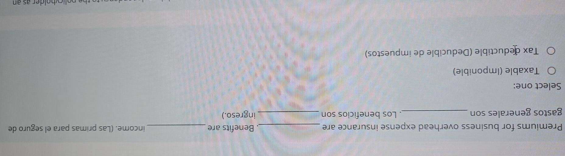 Premiums for business overhead expense insurance are _. Benefits are _income. (Las primas para el seguro de
gastos generales son _Los beneficios son _ingreso.)
Select one:
Taxable (Imponible)
Tax deductible (Deducible de impuestos)
policvholder as an