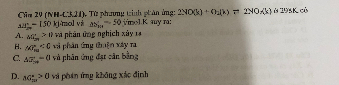 (NH -C3.21) . Từ phương trình phản ứng: 2NO(k)+O_2(k)leftharpoons 2NO_2(k) ở 298K có
△ H_(298)°=150kj /mol và △ S_(298)°=-50j/mol.K suy ra:
A. △ G_(298)°>0 và phản ứng nghịch xảy ra
B. △ G_(298)°<0</tex> và phản ứng thuận xảy ra
C. △ G_(298)°=0 và phản ứng đạt cân bằng
D. △ G_(298)°>0 và phản ứng không xác định