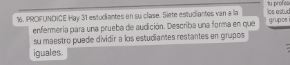 tu profes 
16. PROFUNDICE Hay 31 estudiantes en su clase. Siete estudiantes van a la los estuc 
enfermería para una prueba de audición. Describa una forma en que grupos 
su maestro puede dividir a los estudiantes restantes en grupos 
iguales.