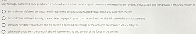 Six years ago, Cassandra Knox purchased a deferred annuity that contains typical provisions with regard to surrenders, annuitization, and withdrawals. If Ms. Knox chooses to
surrender her deferred annuity, she will receive the annuity's accumulated value, minus any surrender charges
surrender her deferred annuity, she can select a payout option that determines how she will receive the annuity payments
annuitize her deferred annulty, she will receive a specified percentage of the annulty's accumulated value each year
take withdrawals from the annuity, she will lose ownership and control of the funds in the annuity