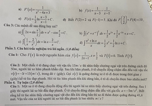 a) F'(x)= 1/x^2-4x+3 . f(x)= 1/x-3 - 1/x-1 .
b)
c) F(x)= 1/2 ln  (x-3)/x-1 +C. d) Biết F(2)=2 và F(-1)=5. Khi đó F( 3/2 )+F(4)<10.
Câu 3: Các mệnh đề sau đúng hay sai?
a) ∈t (2x+sin  x/2 )dx=x^2-cos  x/2 +C. b) ∈t (e^x+e^(-x))^2dx= 1/2 e^(2x)+ 1/2 e^(-2x)+x+C.
c) ∈t ( 1/x + 2/x^2 )dx=ln x- 2/x +C. d) ∈t  (x^2+ln x)/x dx= 1/2 x^2+ 1/2 ln x+C.
Phần 3. Câu hỏi trắc nghiệm trả lời ngắn. (1,0 điểm)
Câu 1: Cho F(x) là một nguyên hàm của f(x)= 1/2x-1 ,x!=  1/2  và F(1)=0. Tính F(5).
Câu 2: Một chiếc ô tô đang chạy với vận tốc 15m / s thì nhìn thấy chướng ngại vật trên đường cách đó
50m, người lái xe hãm phanh khẩn cấp. Sau khi hãm phanh, ô tô chuyển động chậm đần đều với vận tốc
v(t)=-3t+15(m/s) , trong đó t (giây). Gọi s(t) là quãng đường xe ô tô đi được trong thời gian1
(giây) kể từ lúc đạp phanh. Hỏi từ lúc hãm phanh đến khi dừng hằn, ô tô di chuyển được bao nhiêu mét?
Phần 4. Tự luận (2,0 điểm)
Câu 1: Một xe ô tô đang chuyển động đều thì người lái xe nhìn thầy chướng ngại vật trên đường. Sau 1
giây thì người lái xe bắt đầu đạp phanh. Ô tô chuyển động chậm dần đều với gia tốc a=-5m/s^2. Biết
rằng kể từ lúc nhìn thấy chướng ngại vật cho đến khi dừng hằn thì xe đi thêm được quãng đường 41,6
mét. Vận tốc của xe khi người lái xe bắt đầu phanh là bao nhiêu m / s ?