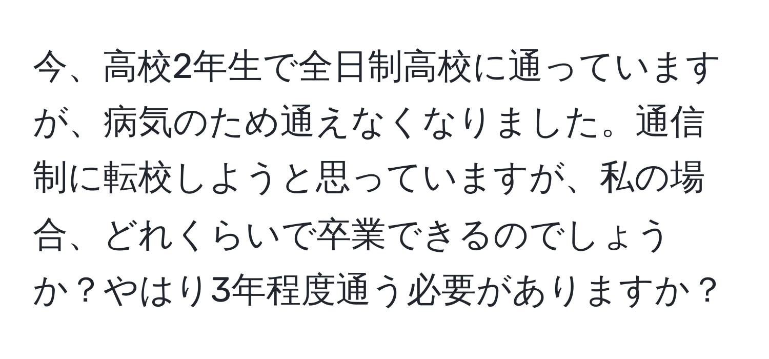 今、高校2年生で全日制高校に通っていますが、病気のため通えなくなりました。通信制に転校しようと思っていますが、私の場合、どれくらいで卒業できるのでしょうか？やはり3年程度通う必要がありますか？