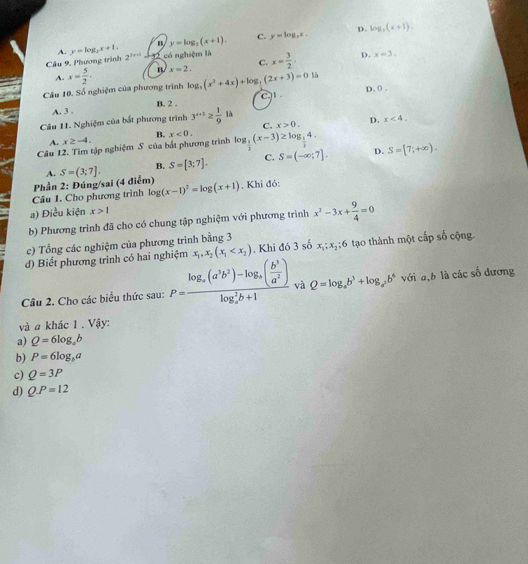 D.
A. y=log _2x+1. B y=log _2(x+1). C. y=log _3x. log _3(x+1).
Câu 9, Phương trình 2^(2x+1) 32 có nghiệm là x= 3/2 · D. x=3.
A. x= 5/2 · B x=2, C.
Câu 10. Số nghiệm của phương trình log _3(x^2+4x)+log _3(2x+3)=01b D. () .
A. 3 . B. 2 . C.1 .
Câu 11. Nghiệm của bất phương trình 3^(x+2)≥  1/9 la x>0. D. x<4.
C.
B. x<0.
A. x≥ -4.
Câu 12. Tìm tập nghiệm S của bắt phương trình log _ 1/2 (x-3)≥ log _ 1/2 4.
Phần 2: Đúng/sai (4 điểm) S=(3;7]. B. S=[3;7]. C. S=(-∈fty ;7]. D. S=[7;+∈fty ).
A.
Câu 1. Cho phương trình log (x-1)^2=log (x+1). Khi đó:
a) Điều kiện x>1
b) Phương trình đã cho có chung tập nghiệm với phương trình x^2-3x+ 9/4 =0
c) Tổng các nghiệm của phương trình bằng 3
d) Biết phương trình có hai nghiệm x_1,x_2(x_1 . Khi đó 3 số x_1;x_2;6 tạo thành một cấp số cộng.
Câu 2. Cho các biểu thức sau: P=frac log _a(a^3b^2)-log _a( b^3/a^2 )(log _a)^2b+1 và Q=log _ab^3+log _a^2b^6 với a,b là các số dương
và a khác 1 . Vậy:
a) Q=6log _ab
b) P=6log _ba
c) Q=3P
d) Q.P=12