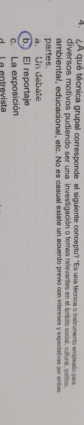 ¿A qué técnica grupal corresponde el siguiente concepto? "Es una técnica o instrumento empleado para
diversos motivos pudiendo ser una investigación o temas relevantes en el ámbito social, cultural, político,
ambiental, educacional, etc. No es casual existe un acuerdo previo con intereses y expectativas por ambas
partes.
a. Un debate
b. El reportaje
c. La exposición
d La entrevista