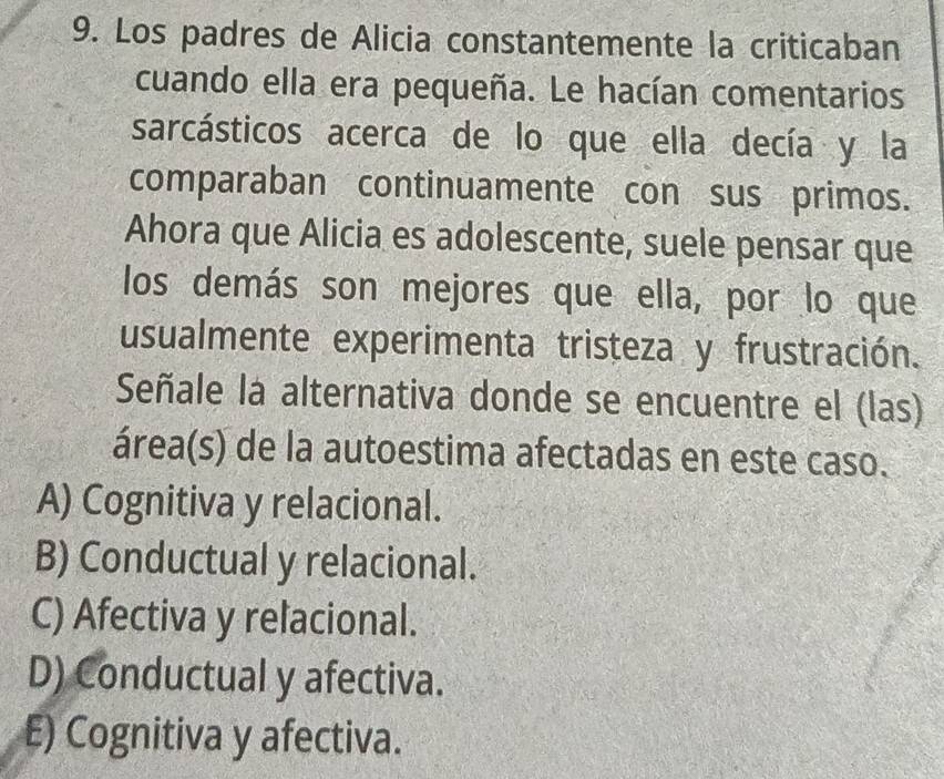 Los padres de Alicia constantemente la criticaban
cuando ella era pequeña. Le hacían comentarios
sarcásticos acerca de lo que ella decía y la
comparaban continuamente con sus primos.
Ahora que Alicia es adolescente, suele pensar que
los demás son mejores que ella, por lo que
usualmente experimenta tristeza y frustración.
Señale la alternativa donde se encuentre el (las)
área(s) de la autoestima afectadas en este caso.
A) Cognitiva y relacional.
B) Conductual y relacional.
C) Afectiva y relacional.
D) Conductual y afectiva.
E) Cognitiva y afectiva.