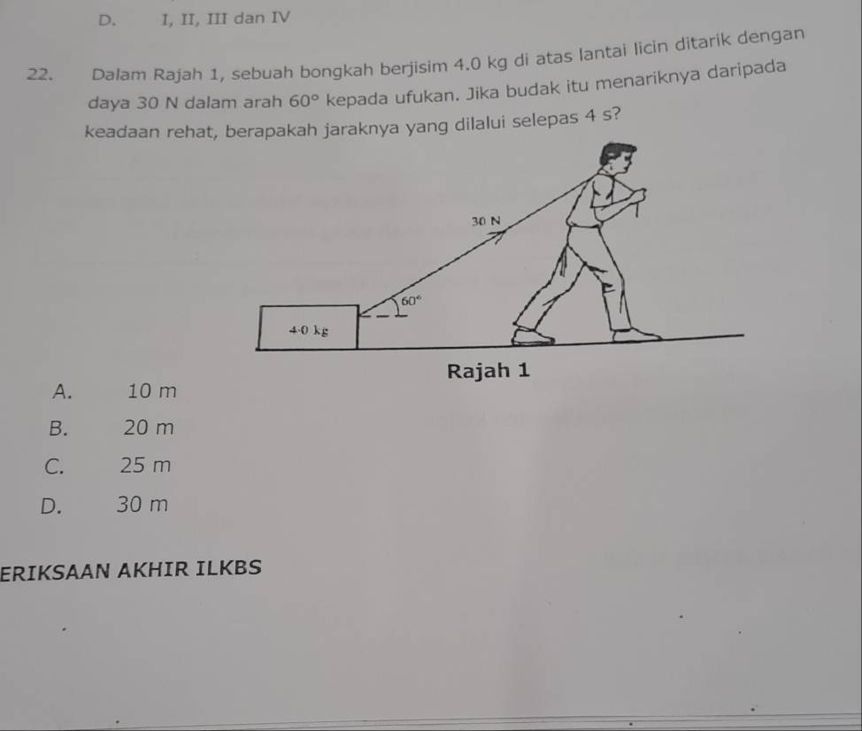 D. I, II, III dan IV
22. Dalam Rajah 1, sebuah bongkah berjisim 4.0 kg di atas lantai licin ditarik dengan
daya 30 N dalam arah 60° kepada ufukan. Jika budak itu menariknya daripada
keadaan rehat, berapakah jaraknya yang dilalui selepas 4 s?
A. 10 m
B. 20 m
C. 25 m
D. 30 m
ERIKSAAN AKHIR ILKBS