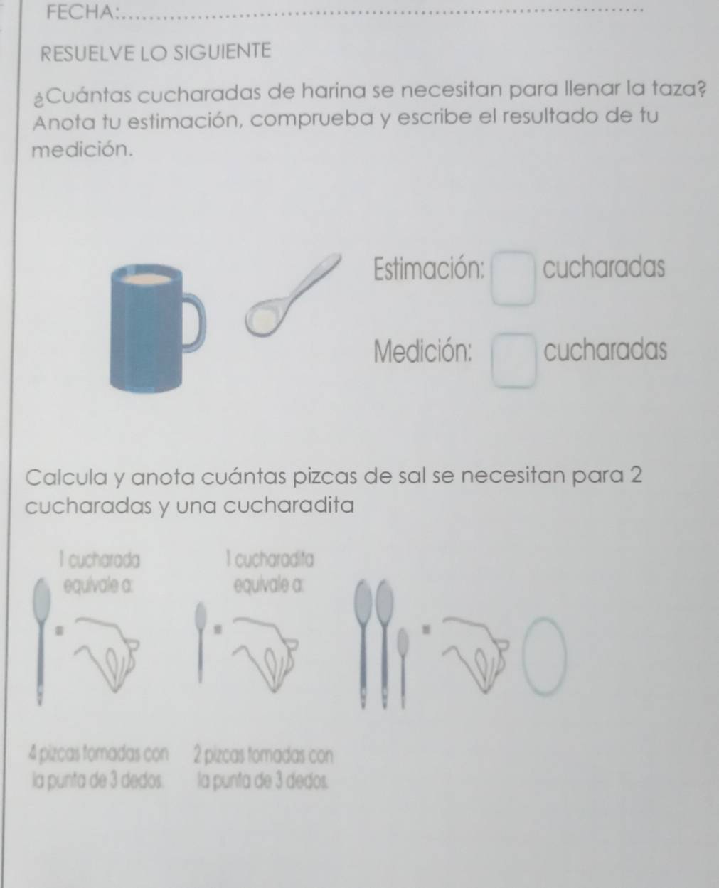 FECHA:_ 
RESUELVE LO SIGUIENTE 
¿Cuántas cucharadas de harina se necesitan para llenar la taza? 
Anota tu estimación, comprueba y escribe el resultado de tu 
medición. 
Estimación: cucharadas 
Medición: cucharadas 
Calcula y anota cuántas pizcas de sal se necesitan para 2
cucharadas y una cucharadita
1 cucharada 1 cucharadita 
equivale a: equivale a:
4 pizcas tomadas con 2 pizcas tomadas con 
la punta de 3 dedos. la punta de 3 dedos.