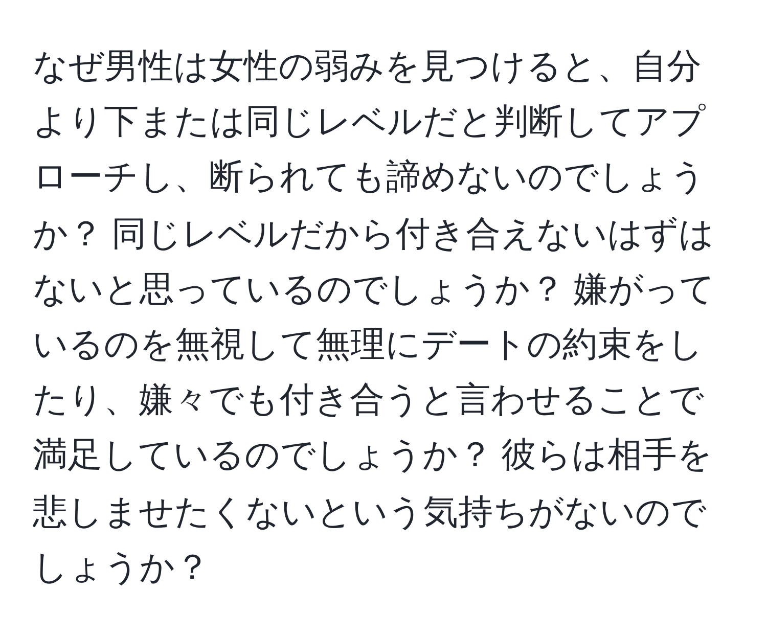 なぜ男性は女性の弱みを見つけると、自分より下または同じレベルだと判断してアプローチし、断られても諦めないのでしょうか？ 同じレベルだから付き合えないはずはないと思っているのでしょうか？ 嫌がっているのを無視して無理にデートの約束をしたり、嫌々でも付き合うと言わせることで満足しているのでしょうか？ 彼らは相手を悲しませたくないという気持ちがないのでしょうか？