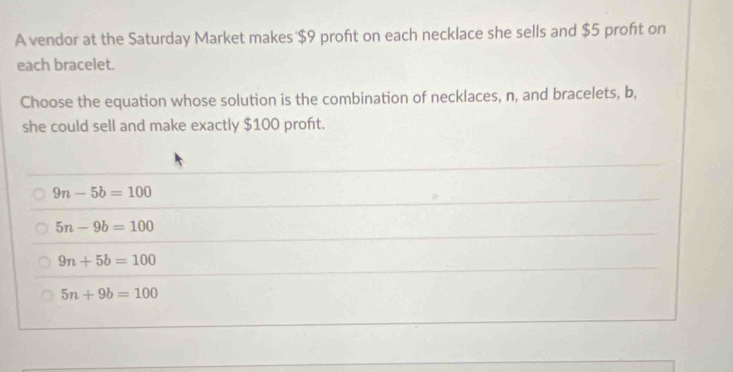 A vendor at the Saturday Market makes $9 profit on each necklace she sells and $5 proft on
each bracelet.
Choose the equation whose solution is the combination of necklaces, n, and bracelets, b,
she could sell and make exactly $100 proft.
9n-5b=100
5n-9b=100
9n+5b=100
5n+9b=100