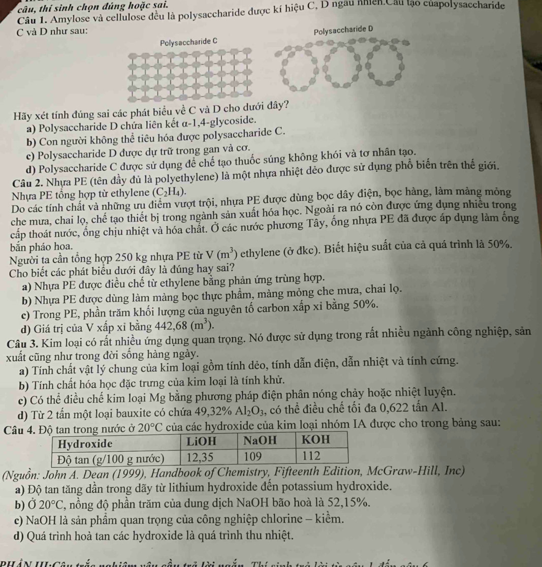 câu, thí sinh chọn đúng hoặc sai.
Câu 1. Amylose và cellulose đều là polysaccharide dược kí hiệu C, D ngău nhien.Cầu tạo củapolysaccharide
C và D như sau: Polysaccharide D
Polysaccharide C
Hãy xét tính đúng sai các phát biểu về C và D cho dưới đây?
a) Polysaccharide D chứa liên kết α-1,4-glycoside.
b) Con người không thể tiêu hóa được polysaccharide C.
c) Polysaccharide D được dự trữ trong gan và cơ.
d) Polysaccharide C được sử dụng để chế tạo thuốc súng không khói và tơ nhân tạo.
Câu 2. Nhưa PE (tên đầy dủ là polyethylene) là một nhựa nhiệt dẻo được sử dụng phổ biến trên thế giới.
Nhựa PE tổng hợp từ ethylene (C_2H_4).
Do các tính chất và những ưu điểm vượt trội, nhựa PE được dùng bọc dây điện, bọc hàng, làm màng mỏng
che mưa, chai lọ, chế tạo thiết bị trong ngành sản xuất hóa học. Ngoài ra nó còn được ứng dụng nhiều trong
cấp thoát nước, ống chịu nhiệt và hóa chất. Ở các nước phương Tây, ống nhựa PE đã được áp dụng làm ống
bắn pháo hoa.
Người ta cần tổng hợp 250 kg nhựa PE từ V(m^3) ethylene (ở đkc). Biết hiệu suất của cả quá trình là 50%.
Cho biết các phát biểu dưới đây là đúng hay sai?
a) Nhựa PE được điều chế từ ethylene bằng phản ứng trùng hợp.
b) Nhựa PE được dùng làm màng bọc thực phầm, màng mỏng che mưa, chai lọ.
c) Trong PE, phần trăm khối lượng của nguyên tố carbon xấp xỉ bằng 50%.
d) Giá trị của V xấp xỉ bằng 442,68(m^3).
Câu 3. Kim loại có rất nhiều ứng dụng quan trọng. Nó được sử dụng trong rất nhiều ngành công nghiệp, sản
xuất cũng như trong đời sống hàng ngày.
a) Tính chất vật lý chung của kim loại gồm tính dẻo, tính dẫn điện, dẫn nhiệt và tính cứng.
b) Tính chất hóa học đặc trưng của kim loại là tính khử.
c) Có thể điều chế kim loại Mg bằng phương pháp điện phân nóng chảy hoặc nhiệt luyện.
d) Từ 2 tấn một loại bauxite có chứa 49,32% Al_2O_3 , có thể điều chế tối đa 0,622 tấn Al.
Câu nước ở 20°C của các hydroxide của kim loại nhóm IA được cho trong bảng sau:
(Nguồn: John A. Dean (1999), Handbook of Chemistry, Fifteenth Edition, McGraw-Hill, Inc)
a) Độ tan tăng dần trong dãy từ lithium hydroxide đến potassium hydroxide.
b) Ở 20°C , nồng độ phần trăm của dung dịch NaOH bão hoà là 52,15%.
c) NaOH là sản phẩm quan trọng của công nghiệp chlorine - kiềm.
d) Quá trình hoà tan các hydroxide là quá trình thu nhiệt.
dhần h Cân tể A ?  ` m