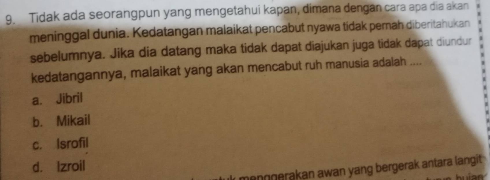 Tidak ada seorangpun yang mengetahui kapan, dimana dengan cara apa dia akan
meninggal dunia. Kedatangan malaikat pencabut nyawa tidak pernah diberitahukan
sebelumnya. Jika dia datang maka tidak dapat diajukan juga tidak dapat diundur
kedatangannya, malaikat yang akan mencabut ruh manusia adalah ....
a. Jibril
b. Mikail
c. Isrofil
d. Izroil
menŋgerakan awan yang bergerak antara langit .