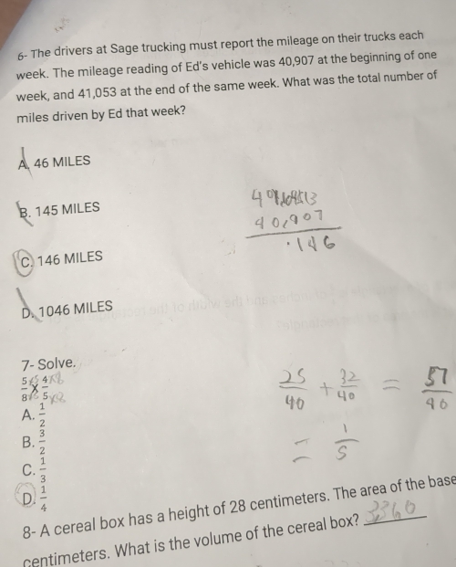 6- The drivers at Sage trucking must report the mileage on their trucks each
week. The mileage reading of Ed’s vehicle was 40,907 at the beginning of one
week, and 41,053 at the end of the same week. What was the total number of
miles driven by Ed that week?
A 46 MILES
B. 145 MILES
C. 146 MILES
D. 1046 MILES
7- Solve.
 5/8 *  4/5 
A.  1/2 
B.  3/2 
C.  1/3 
D.  1/4 
8- A cereal box has a height of 28 centimeters. The area of the base
centimeters. What is the volume of the cereal box?_