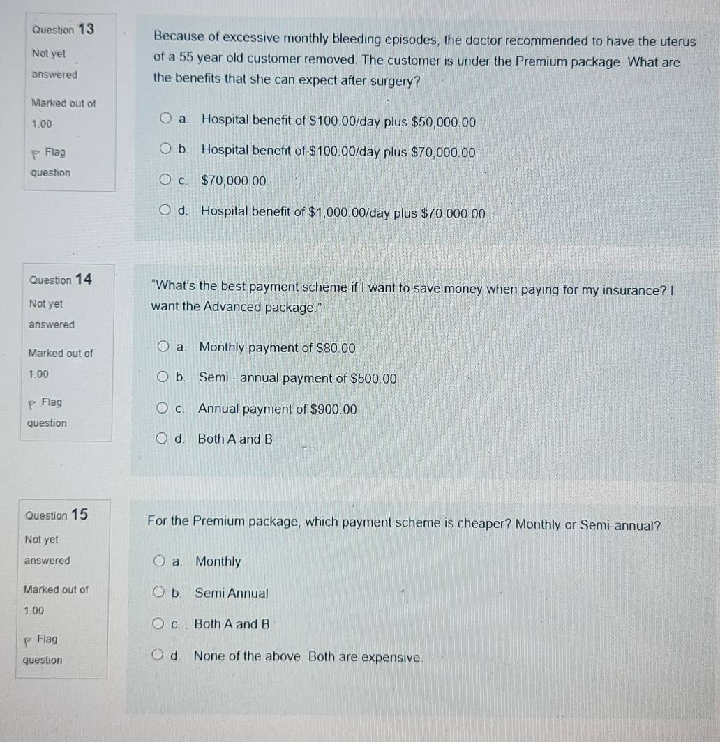 Because of excessive monthly bleeding episodes, the doctor recommended to have the uterus
Not yet of a 55 year old customer removed. The customer is under the Premium package. What are
answered the benefits that she can expect after surgery?
Marked out of
1.00 a. Hospital benefit of $100.00/day plus $50,000.00
a Flag b. Hospital benefit of $100.00/day plus $70,000.00
question
c. $70,000.00
d. Hospital benefit of $1,000.00/day plus $70,000.00
Question 14 “What's the best payment scheme if I want to save money when paying for my insurance? I
Not yet want the Advanced package."
answered
Marked out of a. Monthly payment of $80.00
1.00 b. Semi - annual payment of $500.00
Flag c. Annual payment of $900.00
question
d. Both A and B
Question 15 For the Premium package, which payment scheme is cheaper? Monthly or Semi-annual?
Not yet
answered a. Monthly
Marked out of b. Semi Annual
1.00
c. Both A and B
pFlag
question d. None of the above. Both are expensive.