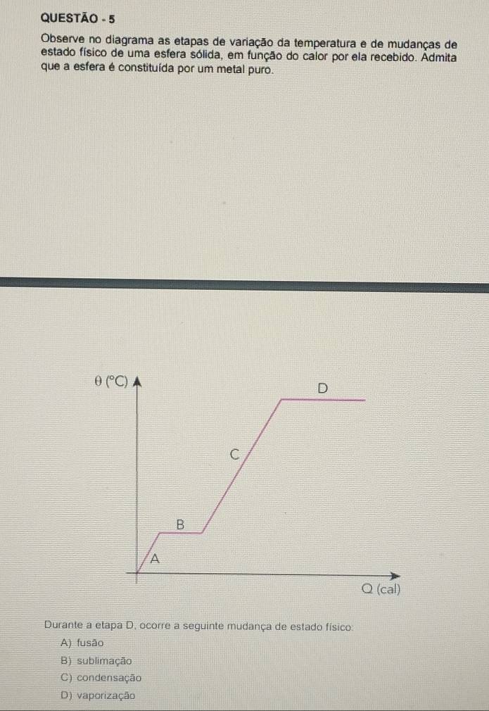 QUESTÃO - 5
Observe no diagrama as etapas de variação da temperatura e de mudanças de
estado físico de uma esfera sólida, em função do calor por ela recebido. Admita
que a esfera é constituída por um metal puro.
Durante a etapa D, ocorre a seguinte mudança de estado físico:
A) fusão
B) sublimação
C) condensação
D) vaporização