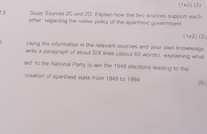 (1* 2)(2)
2.5 Study Sources 2C and 2D. Explain how the two sources support each 
other regarding the native policy of the apartheid government
(1* 2)(2)
Using the information in the relevant sources and your own knowledge. 
write a paragraph of about SIX lines (about 60 words), explaining what 
led to the National Party to win the 1948 elections leading to the 
creation of apartheid state from 1948 to 1994. 
(6)