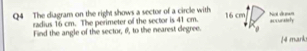 The diagram on the right shows a sector of a circle with 16 cm accurately Not dưnn 
radius 16 cm. The perimeter of the sector is 41 cm. 
Find the angle of the sector, θ, to the nearest degree. 
/4 mark