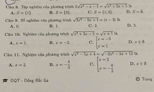 Tập nghiệm của phương trình 2sqrt(x^2-x-1)=sqrt(x^2+2x+5)1h
A. S= 1. B. S= 3. C. S= 1;3. D. S=varnothing. 
Câu 9. Số nghiệm của phương trình sqrt(3x^2-9x+1)=|x-2|llambda
A. 0. B. 1. C. 2. D. 3.
Câu 10. Nghiệm của phương trình sqrt(x^2+3x-2)=sqrt(x+1)|lambda
A. x=1. B. x=-3. C. beginarrayl x=-3 x=1endarray.. D. x∈ varnothing. 
Câu 11. Nghiệm của phương trình sqrt(x^2-5x+4)=sqrt(-2x^2-3x+12) là
A. x=2. B. x=- 4/3 . C. beginarrayl x=2 x=- 4/3 endarray. D. x∈ varnothing. 
B DQT - Đông Bắc Ga
OTrang