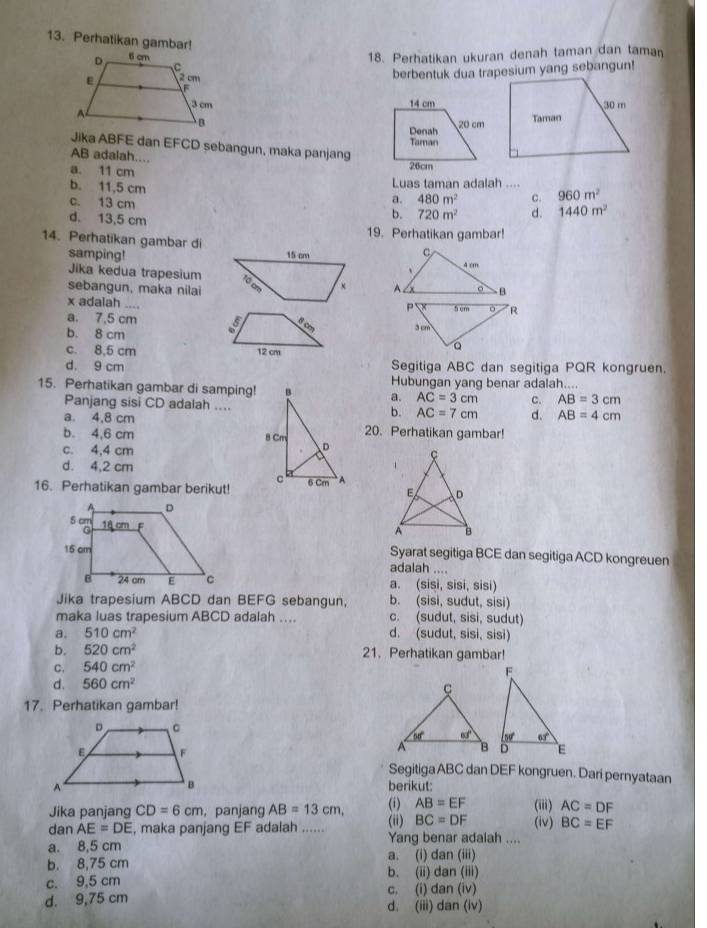 Perhatikan gambar!
18. Perhatikan ukuran denah taman dan taman
berbentuk dua trapesium yang sebangun!
 
 
Jika ABFE dan EFCD sebangun, maka panjang
AB adalah....
a. 11 cm
b. 11,5 cm Luas taman adalah ....
c. 13 cm
a. 480m^2 c. 960m^2
b. 720m^2 d. 1440m^2
d. 13,5 cm 19. Perhatikan gambar!
14. Perhatikan gambar di
samping! 15 cm
Jika kedua trapesium tộ cm x
sebangun, maka nilai 
x adalah ....
a. 7,5 cm 5
b. 8 cm
c. 8,5 cm 12 cm
d. 9 cm Segitiga ABC dan segitiga PQR kongruen.
15. Perhatikan gambar di samping!a. Hubungan yang benar adalah....
AC=3cm c. AB=3cm
Panjang sisi CD adalah....b. AC=7cm d. AB=4cm
a. 4,8 cm 20. Perhatikan gambar!
b. 4,6 cm
c. 4,4 cm
d. 4,2 cm
16. Perhatikan gambar berikut!
Syarat segitiga BCE dan segitiga ACD kongreuen
adalah ....
a. (sisi, sisi, sisi)
Jika trapesium ABCD dan BEFG sebangun, b. (sisi, sudut, sisi)
maka luas trapesium ABCD adalah .... c. (sudut, sisi, sudut)
a. 510cm^2 d. (sudut, sisi, sisi)
b. 520cm^2 21. Perhatikan gambar!
C. 540cm^2
d. 560cm^2
17. Perhatikan gambar!
Segitiga ABC dan DEF kongruen. Dari pernyataan
berikut:
(i) AB=EF
Jika panjang CD=6cm , panjang AB=13cm, (ii) BC=DF (iii) AC=DF
dan AE=DE , maka panjang EF adalah ...... Yang benar adalah .... (iv) BC=EF
a. 8,5 cm
a. (i) dan (iii)
b. 8,75 cm b. (ii) dan (iii)
c. 9,5 cm c. (i) dan (iv)
d. 9,75 cm d. (iii) dan (iv)