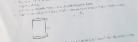 The volume of a ll 
height and area. 
b. Find the circumference of a circle with diameter 14cm. 
5. Find the curved surface area, total surface area and volume of the cylinder below:
[π = 22/7 ]
its b as e is 125cm^3. Find the height of the