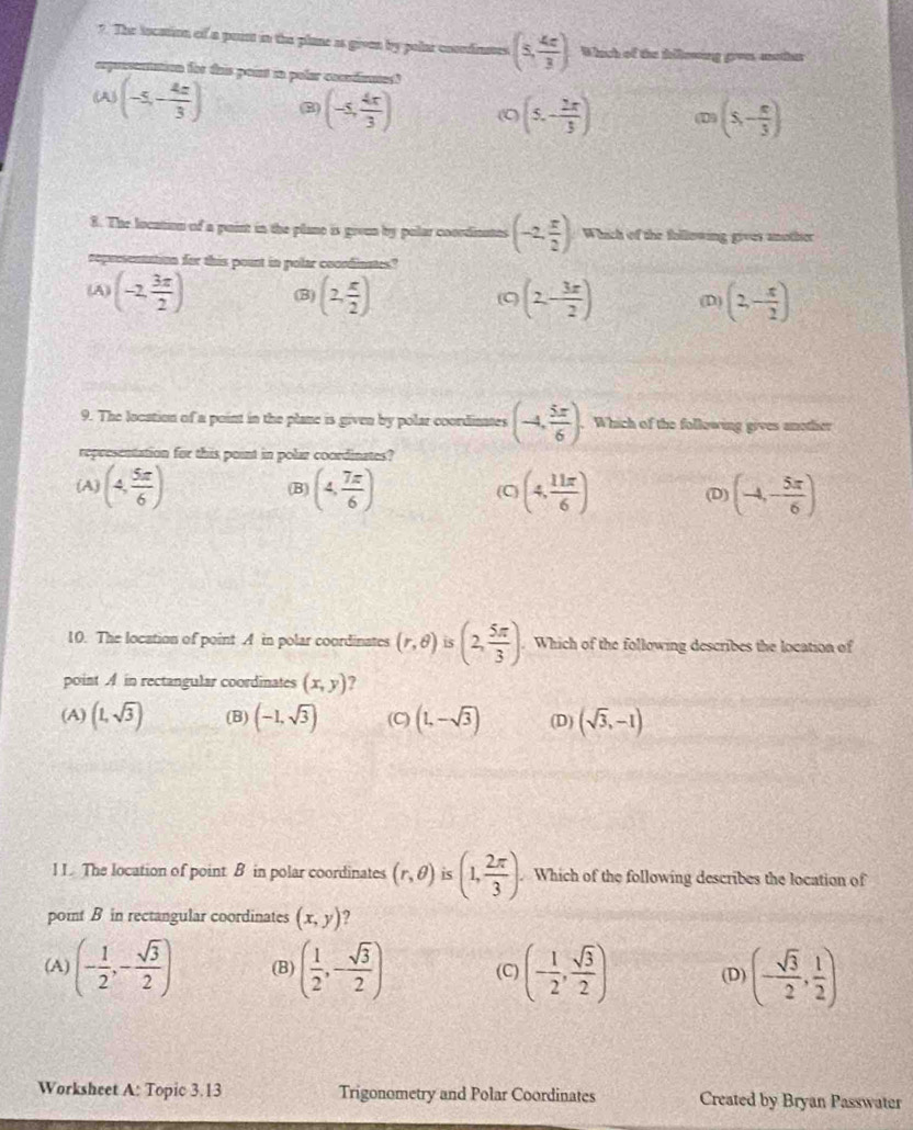 The tocation of a point in the plane as given by polar conndinstes (5, 4c/3 ) Which of the fillewing groes another
msenation for this point in polar comndinnes?
w(-5,- 4x/3 )
(-5, 4x/3 ) ( (5,- 2π /3 ) (D) (5,- n/3 )
8. The location of a paint in the plane is grvun by polar coordinutes (-2, x/2 ) Which of the following gives another
for this pount in polar cocndinates?
(A (-2, 3π /2 ) (B) (2, x/2 ) (2,- 3x/2 ) (D) (2,- x/2 )
(C
9. The location of a point in the plane is given by polar coordinates (-4, 5π /6 ). Which of the following gives another
representation for this point in polar coordinates?
(A) (4, 5π /6 ) (B) (4, 7π /6 ) (C) (4, 11π /6 ) (D) (-4,- 5π /6 )
10. The location of point A in polar coordinates (r,θ ) is (2, 5π /3 ). Which of the following describes the location of
point A in rectangular coordinates (x,y) 7
(A) (1,sqrt(3)) (B) (-1,sqrt(3)) (C) (1,-sqrt(3)) (D) (sqrt(3),-1)
l I. The location of point B in polar coordinates (r,θ ) is (1, 2π /3 ). Which of the following describes the location of
point B in rectangular coordinates (x,y) 2
(A) (- 1/2 ,- sqrt(3)/2 ) (B) ( 1/2 ,- sqrt(3)/2 ) (C) (- 1/2 , sqrt(3)/2 ) (D) (- sqrt(3)/2 , 1/2 )
Worksheet A: Topic 3.13 Trigonometry and Polar Coordinates Created by Bryan Passwater