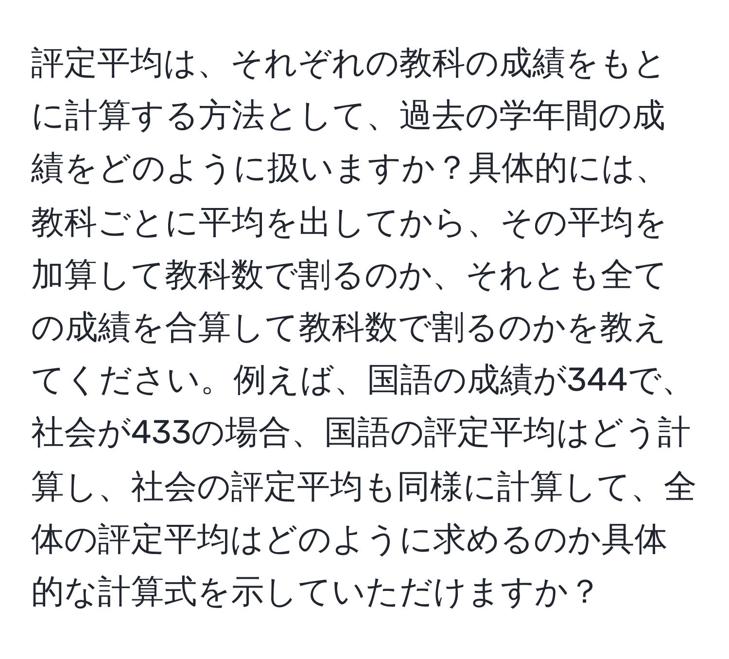 評定平均は、それぞれの教科の成績をもとに計算する方法として、過去の学年間の成績をどのように扱いますか？具体的には、教科ごとに平均を出してから、その平均を加算して教科数で割るのか、それとも全ての成績を合算して教科数で割るのかを教えてください。例えば、国語の成績が344で、社会が433の場合、国語の評定平均はどう計算し、社会の評定平均も同様に計算して、全体の評定平均はどのように求めるのか具体的な計算式を示していただけますか？