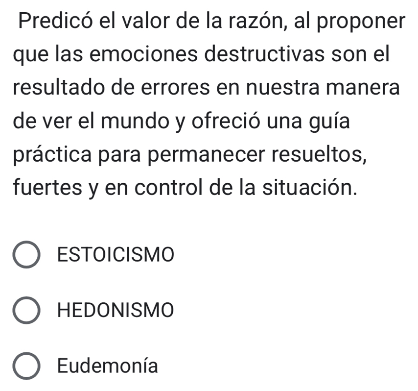 Predicó el valor de la razón, al proponer
que las emociones destructivas son el
resultado de errores en nuestra manera
de ver el mundo y ofreció una guía
práctica para permanecer resueltos,
fuertes y en control de la situación.
ESTOICISMO
HEDONISMO
Eudemonía