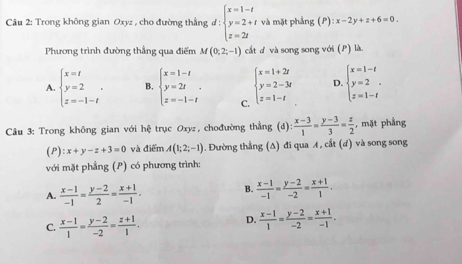 Trong không gian Oxyz , cho đường thẳng đ : beginarrayl x=1-t y=2+t z=2tendarray. và mặt phẳng (P): x-2y+z+6=0.
Phương trình đường thẳng qua điểm M(0;2;-1) cắt d và song song với (P) là.
A. beginarrayl x=t y=2 z=-1-tendarray. . B. beginarrayl x=1-t y=2t z=-1-tendarray. . beginarrayl x=1+2t y=2-3t z=1-tendarray. D. beginarrayl x=1-t y=2 z=1-tendarray.
C.
Câu 3: Trong không gian với hệ trục Oxyz, chođường thẳng (d):  (x-3)/1 = (y-3)/3 = z/2  , mặt phẳng
(P): x+y-z+3=0 và điểm A(1;2;-1). Đường thẳng (Δ) đi qua A , cắt (d) và song song
với mặt phẳng (P) có phương trình:
A.  (x-1)/-1 = (y-2)/2 = (x+1)/-1 .
B.  (x-1)/-1 = (y-2)/-2 = (x+1)/1 .
C.  (x-1)/1 = (y-2)/-2 = (z+1)/1 .
D.  (x-1)/1 = (y-2)/-2 = (x+1)/-1 .