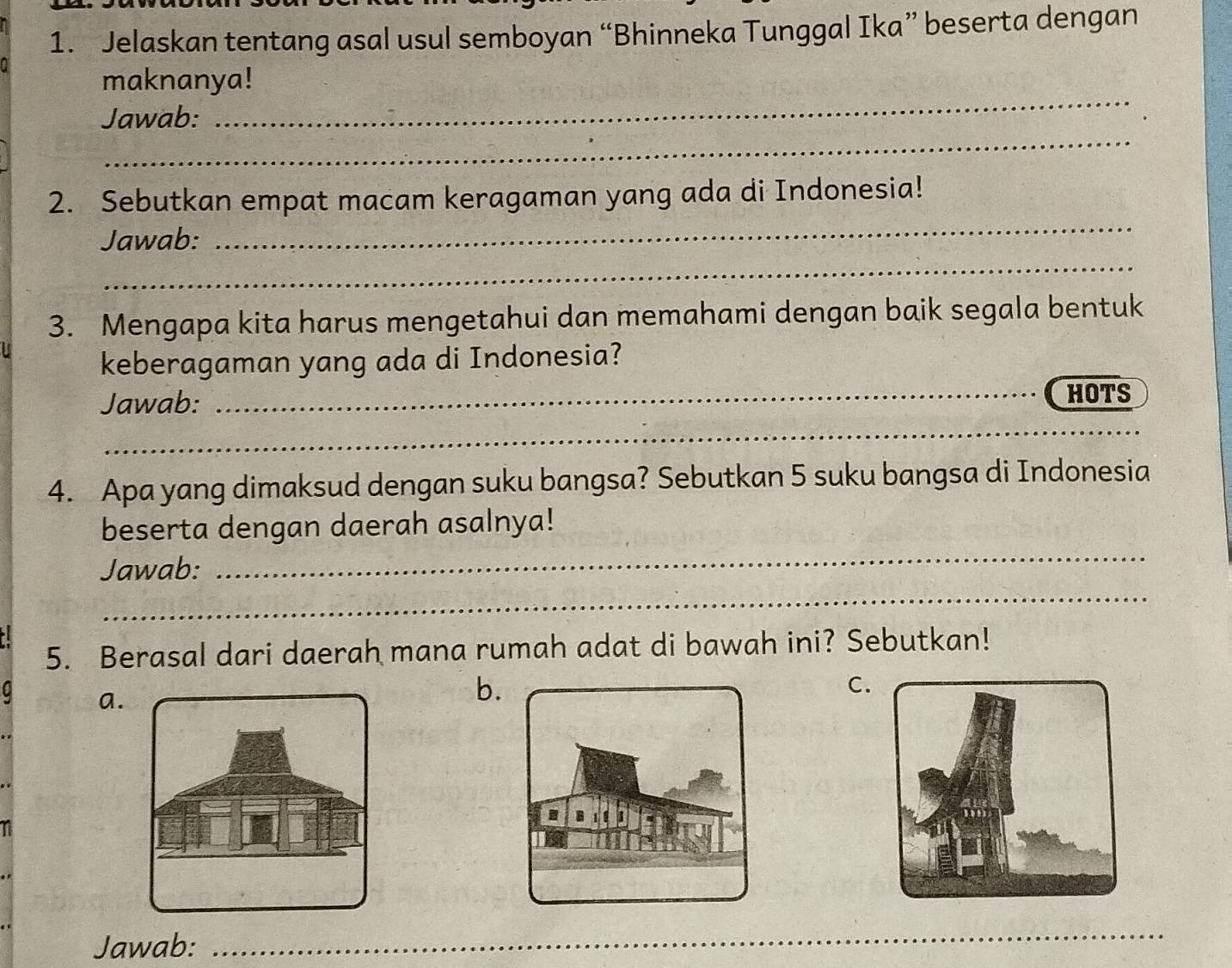 Jelaskan tentang asal usul semboyan “Bhinneka Tunggal Ika” beserta dengan 
maknanya! 
_ 
Jawab: 
_ 
2. Sebutkan empat macam keragaman yang ada di Indonesia! 
_ 
Jawab: 
_ 
3. Mengapa kita harus mengetahui dan memahami dengan baik segala bentuk 
keberagaman yang ada di Indonesia? 
Jawab: _HOTS 
_ 
_ 
4. Apa yang dimaksud dengan suku bangsa? Sebutkan 5 suku bangsa di Indonesia 
_ 
beserta dengan daerah asalnya! 
_ 
Jawab: 
5. Berasal dari daerah mana rumah adat di bawah ini? Sebutkan! 
a. 
b. 
C. 
Jawab:_ 
_