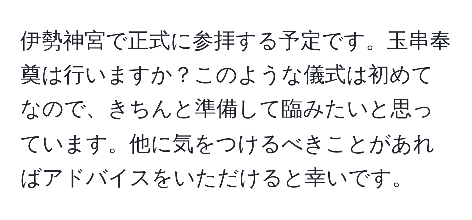 伊勢神宮で正式に参拝する予定です。玉串奉奠は行いますか？このような儀式は初めてなので、きちんと準備して臨みたいと思っています。他に気をつけるべきことがあればアドバイスをいただけると幸いです。