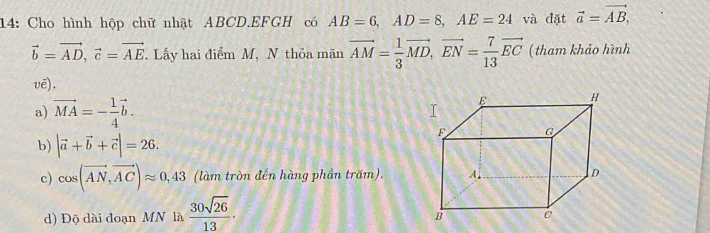 14: Cho hình hộp chữ nhật ABCD.EFGH có AB=6, AD=8, AE=24 và đặt vector a=vector AB,
vector b=vector AD, vector c=vector AE. Lấy hai điểm M, N thỏa mãn vector AM= 1/3 vector MD, vector EN= 7/13 vector EC ( tham khảo hình
vē).
a) vector MA=- 1/4 vector b.
b) |vector a+vector b+vector c|=26.
c) cos (vector AN,vector AC)approx 0,43 (làm tròn đến hàng phần trăm).
d) Độ dài đoạn MN là  30sqrt(26)/13 .