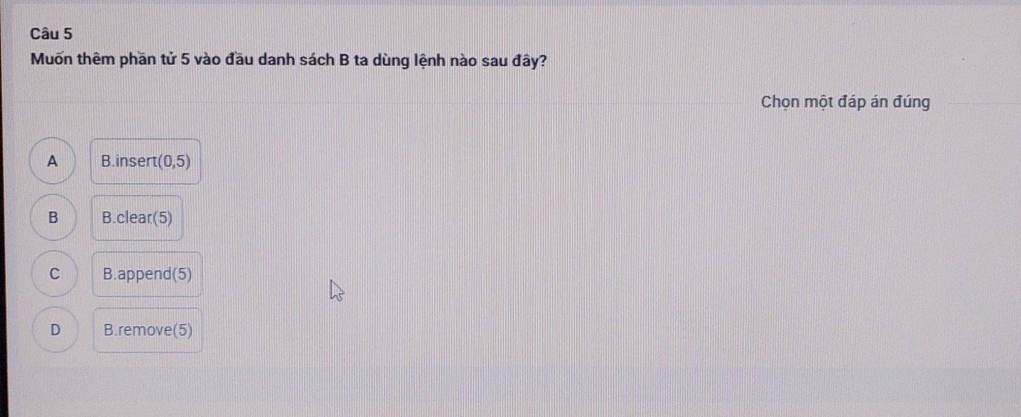Muốn thêm phần tử 5 vào đầu danh sách B ta dùng lệnh nào sau đây?
Chọn một đáp án đúng
A B.insert (0,5)
B B.clear(5)
C B.append(5)
D B.remove(5)