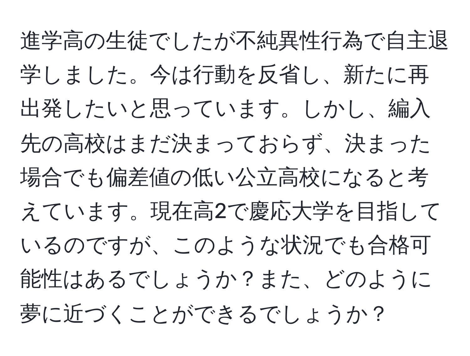 進学高の生徒でしたが不純異性行為で自主退学しました。今は行動を反省し、新たに再出発したいと思っています。しかし、編入先の高校はまだ決まっておらず、決まった場合でも偏差値の低い公立高校になると考えています。現在高2で慶応大学を目指しているのですが、このような状況でも合格可能性はあるでしょうか？また、どのように夢に近づくことができるでしょうか？