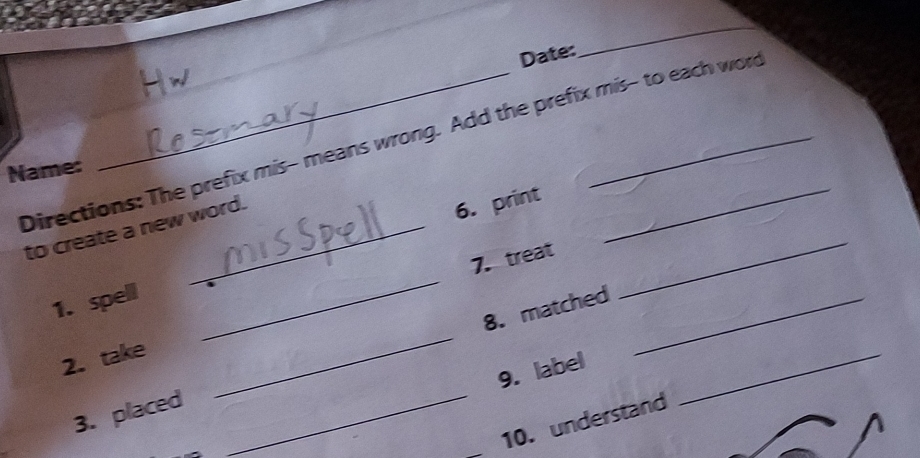 Date: 
_ 
Directions: The prefix mis- means wrong. Add the prefix mis- to each word 
Name: 
to create a new word. 
6. print 
_ 
7. treat 
1. spell 
_ 
_ 
8. matched_ 
2. take 
_ 
9. label 
3. placed 
_ 
10. understand