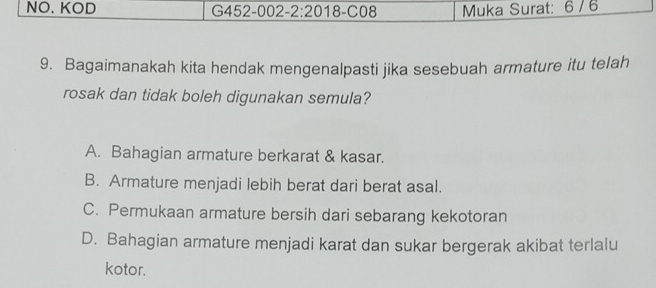 NO. KOD 02 -2:20 18 -C08 Muka Surat: 6 / 6
G452-C
9. Bagaimanakah kita hendak mengenalpasti jika sesebuah armature itu telah
rosak dan tidak boleh digunakan semula?
A. Bahagian armature berkarat & kasar.
B. Armature menjadi lebih berat dari berat asal.
C. Permukaan armature bersih dari sebarang kekotoran
D. Bahagian armature menjadi karat dan sukar bergerak akibat terlalu
kotor.