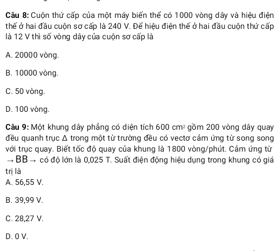 Cuộn thứ cấp của một máy biến thể có 1000 vòng dây và hiệu điện
thể ở hai đầu cuộn sơ cấp là 240 V. Để hiệu điện thế ở hai đầu cuộn thứ cấp
là 12 V thì số vòng dây của cuộn sơ cấp là
A. 20000 vòng.
B. 10000 vòng.
C. 50 vòng.
D. 100 vòng.
Câu 9: Một khung dây phẳng có diện tích 600cm^2 gồm 200 vòng dây quay
đều quanh trục Δ trong một từ trường đều có vectơ cảm ứng từ song song
với trục quay. Biết tốc độ quay của khung là 1800 vòng/phút. Cảm ứng từ
→ BB → có độ lớn là 0,025 T. Suất điện động hiệu dụng trong khung có giá
trị là
A. 56,55 V.
B. 39,99 V.
C. 28,27 V.
D. 0 V.