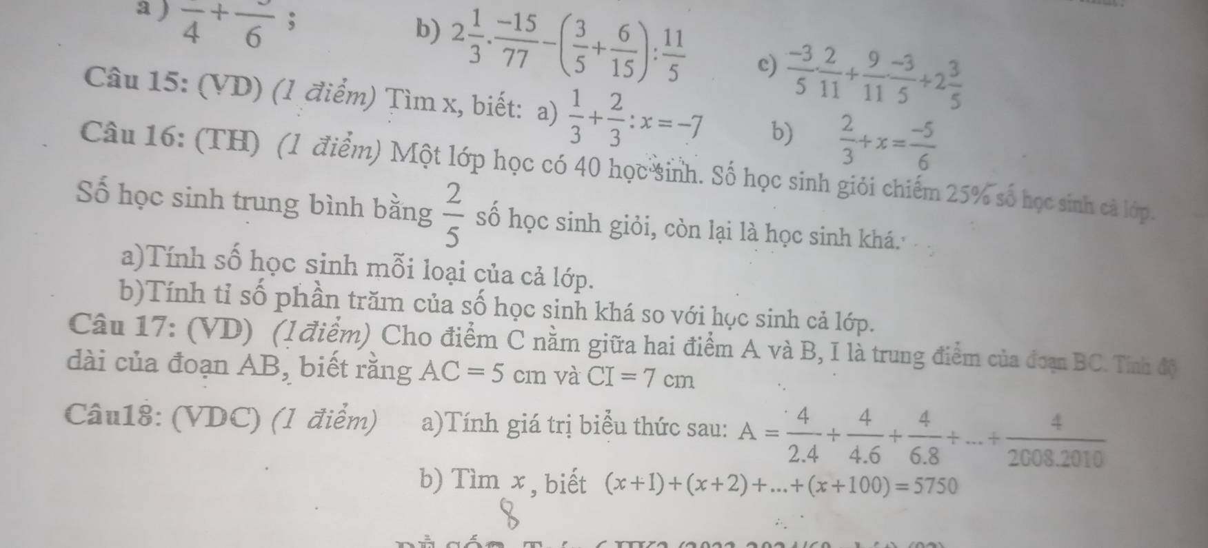 a ) frac 4+frac 6;
b) 2 1/3 ·  (-15)/77 -( 3/5 + 6/15 ): 11/5  c)  (-3)/5 ·  2/11 + 9/11 ·  (-3)/5 +2 3/5 
Câu 15: (VD) (1 điểm) Tìm x, biết: a)  1/3 + 2/3 :x=-7 b)  2/3 +x= (-5)/6 
Câu 16: (TH) (1 điểm) Một lớp học có 40 học sinh. Số học sinh giỏi chiếm 25% số học sinh cà lớp.
Số học sinh trung bình bằng  2/5  số học sinh giỏi, còn lại là học sinh khá.
a)Tính số học sinh mỗi loại của cả lớp.
b)Tính tỉ số phần trăm của số học sinh khá so với học sinh cả lớp.
Câu 17: (VD) (l điểm) Cho điểm C nằm giữa hai điểm A và B, I là trung điểm của đoạn BC. Tính độ
dài của đoạn AB, biết rằng AC=5cm và CI=7cm
Câu18: (VDC) (1 điểm) a)Tính giá trị biểu thức sau: A= 4/2.4 + 4/4.6 + 4/6.8 +...+ 4/2008.2010 
b) Tìm x , biết (x+1)+(x+2)+...+(x+100)=5750